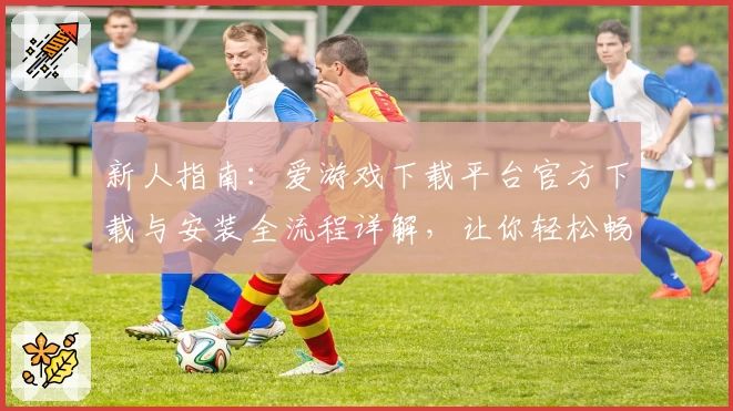 新人指南:爱游戏下载平台官方下载与安装全流程详解,让你轻松畅玩各类精品游戏