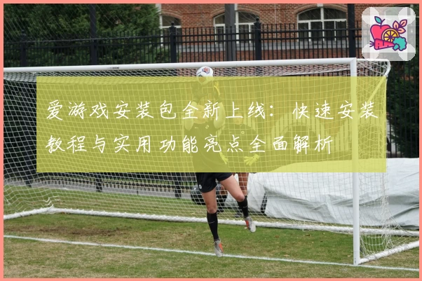 爱游戏安装包全新上线：快速安装教程与实用功能亮点全面解析