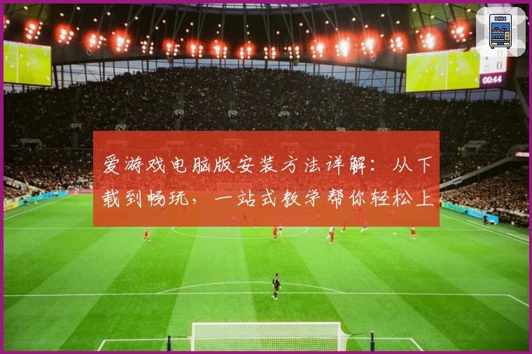 爱游戏电脑版安装方法详解：从下载到畅玩，一站式教学帮你轻松上手