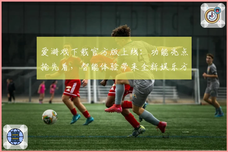 爱游戏下载官方版上线:功能亮点抢先看,智能体验带来全新娱乐方式
