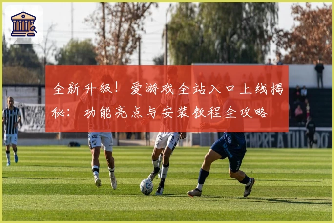 全新升级！爱游戏全站入口上线揭秘：功能亮点与安装教程全攻略