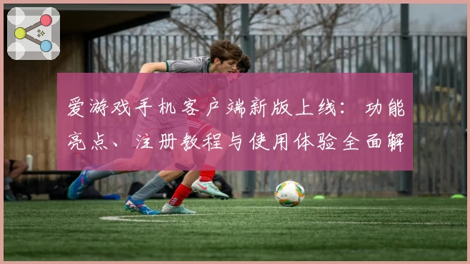 爱游戏手机客户端新版上线：功能亮点、注册教程与使用体验全面解析