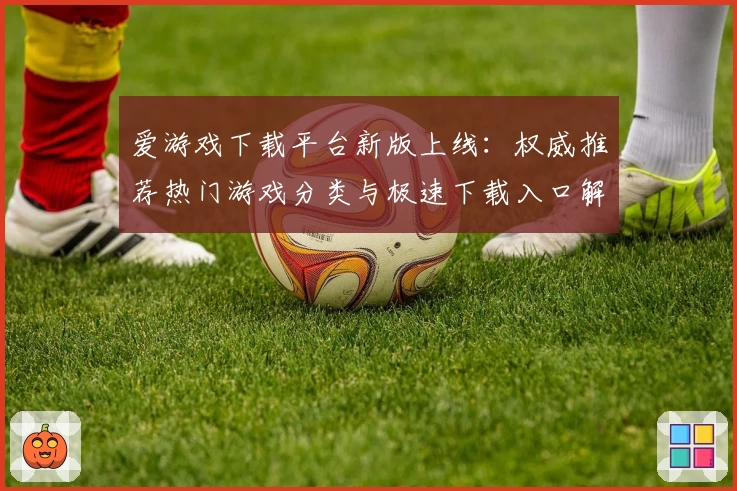 爱游戏下载平台新版上线：权威推荐热门游戏分类与极速下载入口解析
