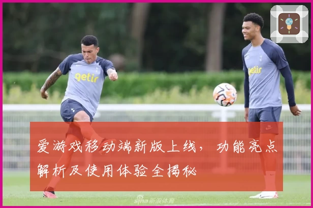 爱游戏移动端新版上线，功能亮点解析及使用体验全揭秘