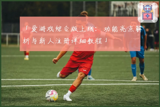 「爱游戏综合版上线：功能亮点解析与新人注册详细教程」