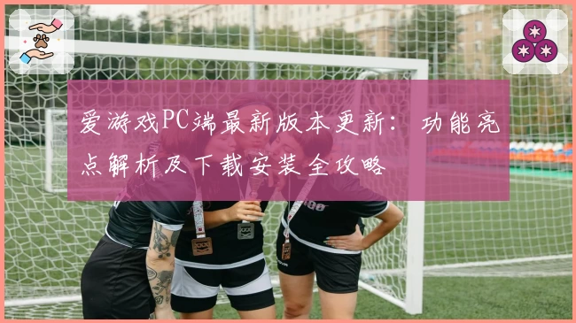 爱游戏PC端最新版本更新：功能亮点解析及下载安装全攻略
