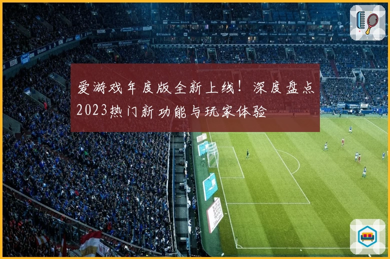 爱游戏年度版全新上线！深度盘点2023热门新功能与玩家体验