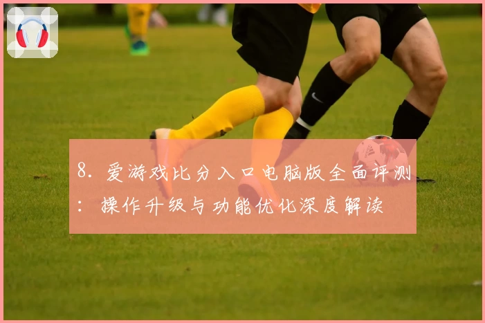 8. 爱游戏比分入口电脑版全面评测：操作升级与功能优化深度解读