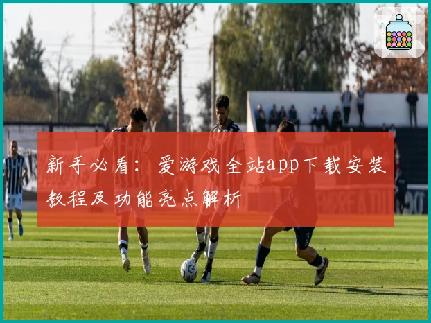 新手必看：爱游戏全站app下载安装教程及功能亮点解析