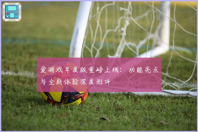 爱游戏年度版重磅上线：功能亮点与全新体验深度测评