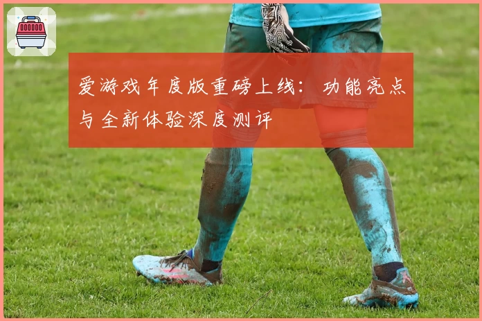 爱游戏年度版重磅上线：功能亮点与全新体验深度测评