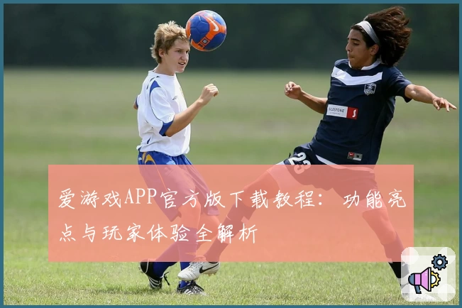 爱游戏APP官方版下载教程：功能亮点与玩家体验全解析