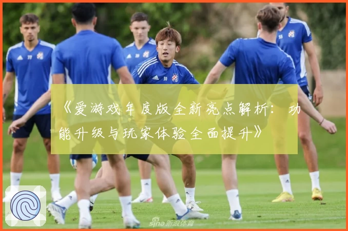 《爱游戏年度版全新亮点解析:功能升级与玩家体验全面提升》
